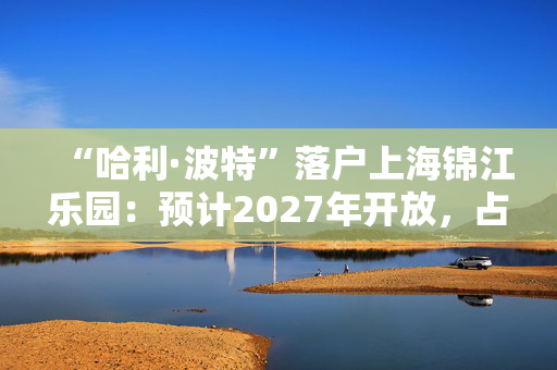 “哈利·波特”落户上海锦江乐园：预计2027年开放，占地超5万平方米