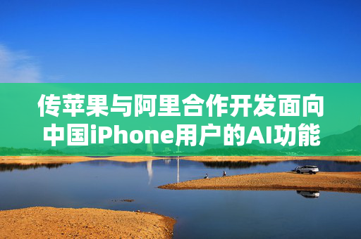 传苹果与阿里合作开发面向中国iPhone用户的AI功能