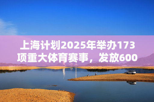 上海计划2025年举办173项重大体育赛事，发放6000万元体育消费券