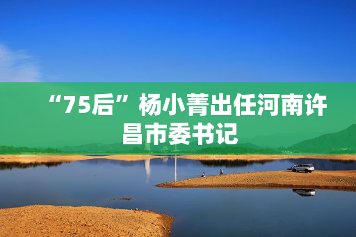 “75后”杨小菁出任河南许昌市委书记