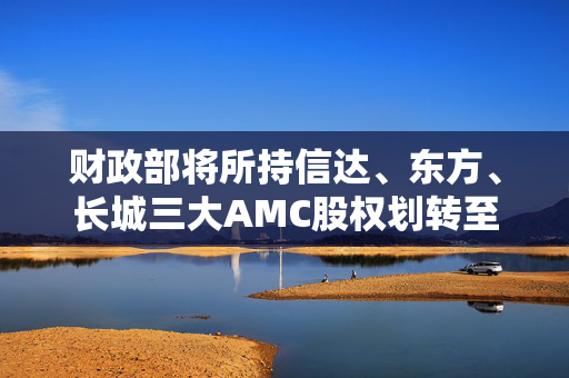 财政部将所持信达、东方、长城三大AMC股权划转至汇金公司，有何深意