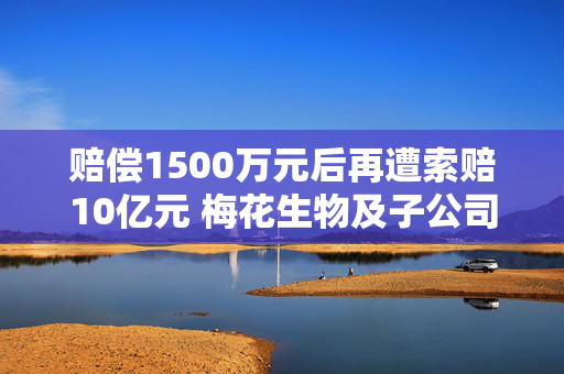 赔偿1500万元后再遭索赔10亿元 梅花生物及子公司被起诉侵犯商业秘密