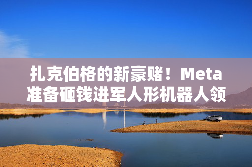 扎克伯格的新豪赌！Meta准备砸钱进军人形机器人领域