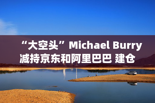 “大空头”Michael Burry减持京东和阿里巴巴 建仓拼多多