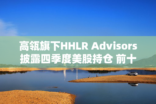 高瓴旗下HHLR Advisors披露四季度美股持仓 前十大重仓中概股占8席