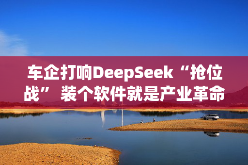 车企打响DeepSeek“抢位战” 装个软件就是产业革命？