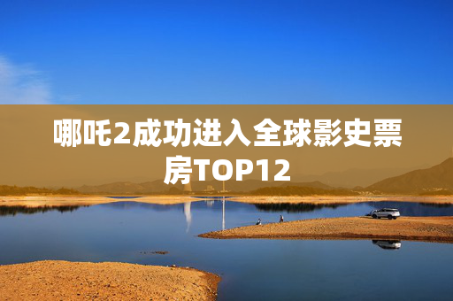 哪吒2成功进入全球影史票房TOP12