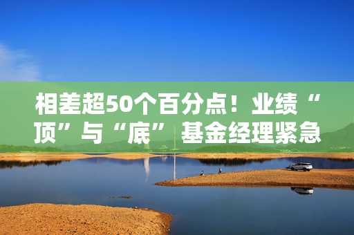 相差超50个百分点！业绩“顶”与“底” 基金经理紧急调仓