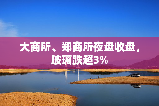 大商所、郑商所夜盘收盘，玻璃跌超3%