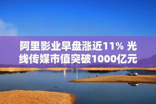 阿里影业早盘涨近11% 光线传媒市值突破1000亿元