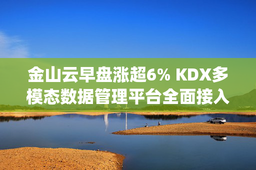 金山云早盘涨超6% KDX多模态数据管理平台全面接入DeepSeek-R1