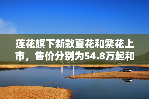 莲花旗下新款夏花和繁花上市，售价分别为54.8万起和52.8万起