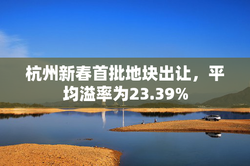 杭州新春首批地块出让，平均溢率为23.39%