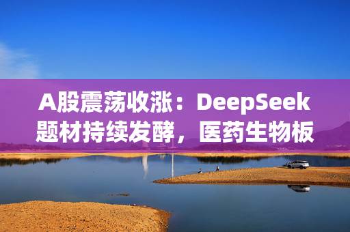 A股震荡收涨：DeepSeek题材持续发酵，医药生物板块大幅上涨