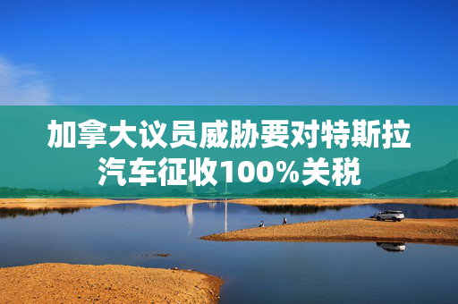 加拿大议员威胁要对特斯拉汽车征收100%关税