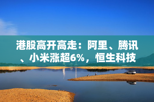 港股高开高走：阿里、腾讯、小米涨超6%，恒生科技指数大涨5.56%