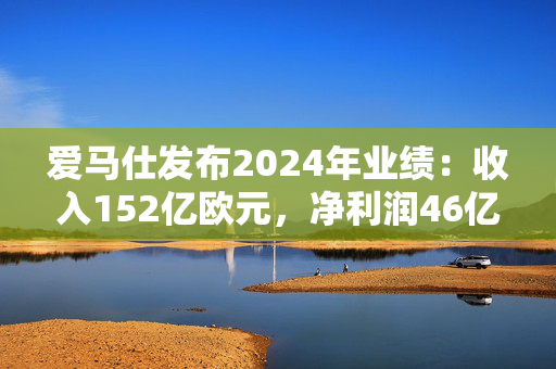 爱马仕发布2024年业绩：收入152亿欧元，净利润46亿欧元