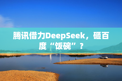 腾讯借力DeepSeek，砸百度“饭碗”？