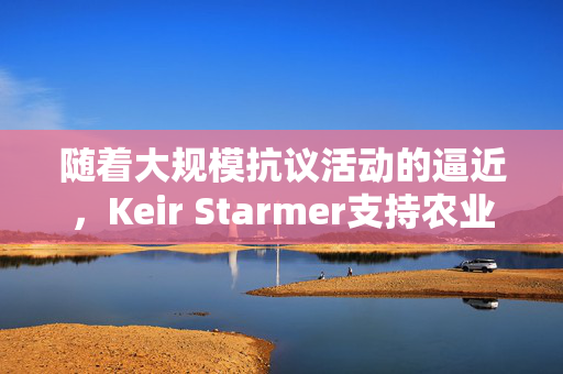 随着大规模抗议活动的逼近，Keir Starmer支持农业税改革