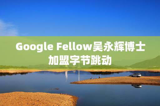 Google Fellow吴永辉博士加盟字节跳动