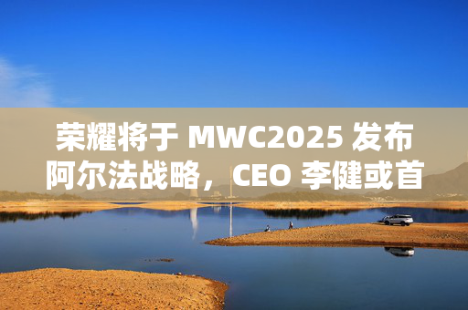 荣耀将于 MWC2025 发布阿尔法战略，CEO 李健或首次公开亮相