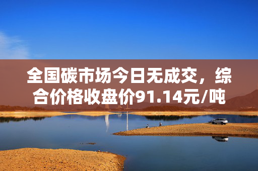 全国碳市场今日无成交，综合价格收盘价91.14元/吨