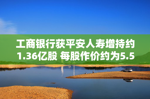 工商银行获平安人寿增持约1.36亿股 每股作价约为5.57港元