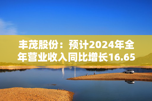 丰茂股份：预计2024年全年营业收入同比增长16.65%至20.39%