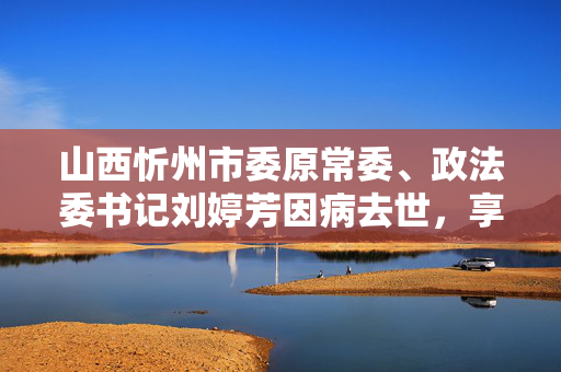 山西忻州市委原常委、政法委书记刘婷芳因病去世，享年61岁