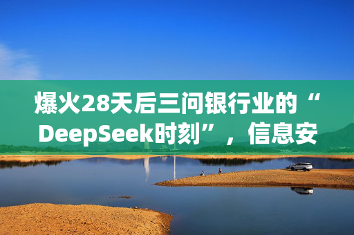 爆火28天后三问银行业的“DeepSeek时刻”，信息安全会是最大障碍吗？