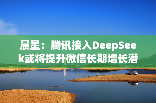 晨星：腾讯接入DeepSeek或将提升微信长期增长潜力