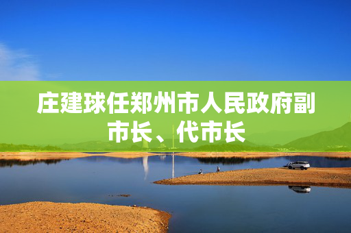 庄建球任郑州市人民政府副市长、代市长