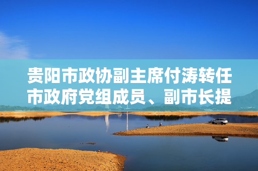 贵阳市政协副主席付涛转任市政府党组成员、副市长提名人选