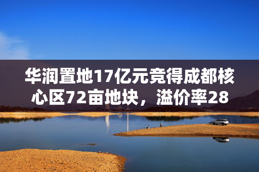 华润置地17亿元竞得成都核心区72亩地块，溢价率28.26%