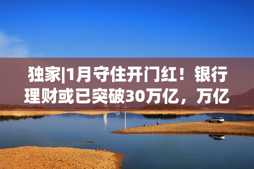 独家|1月守住开门红！银行理财或已突破30万亿，万亿级公司扩容至13家