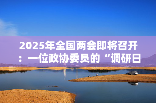 2025年全国两会即将召开：一位政协委员的“调研日记”