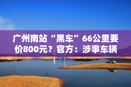 广州南站“黑车”66公里要价800元？官方：涉事车辆被查获