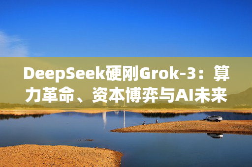 DeepSeek硬刚Grok-3：算力革命、资本博弈与AI未来之战