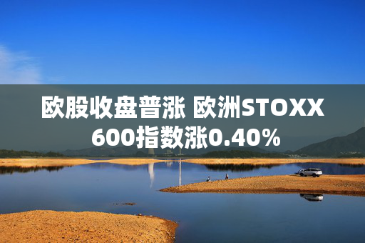 欧股收盘普涨 欧洲STOXX 600指数涨0.40%