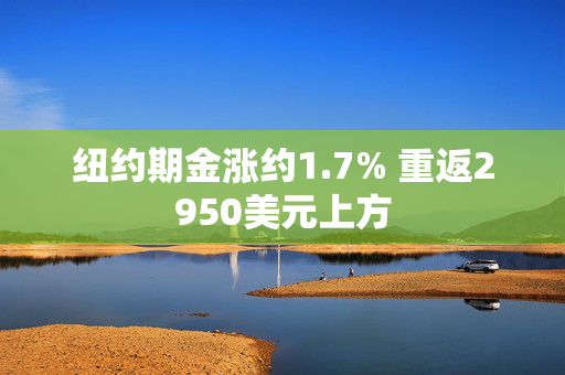 纽约期金涨约1.7% 重返2950美元上方