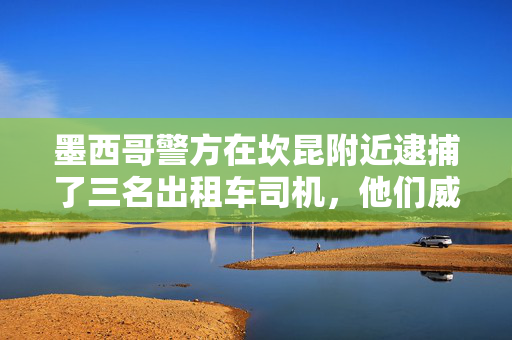 墨西哥警方在坎昆附近逮捕了三名出租车司机，他们威胁一名使用拼车应用程序的游客