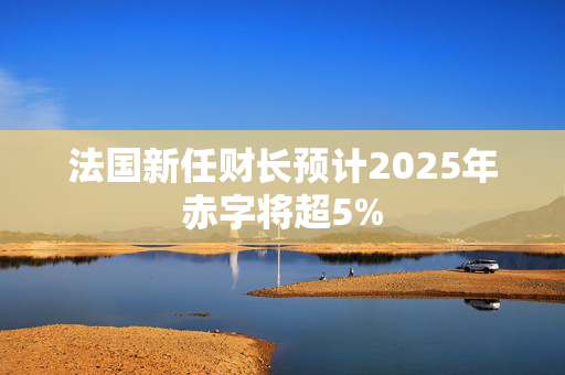 法国新任财长预计2025年赤字将超5%