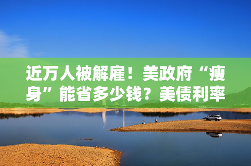 近万人被解雇！美政府“瘦身”能省多少钱？美债利率高企或成掣肘