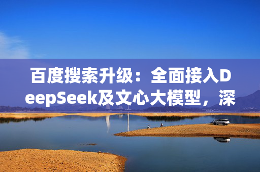 百度搜索升级：全面接入DeepSeek及文心大模型，深度搜索体验再突破