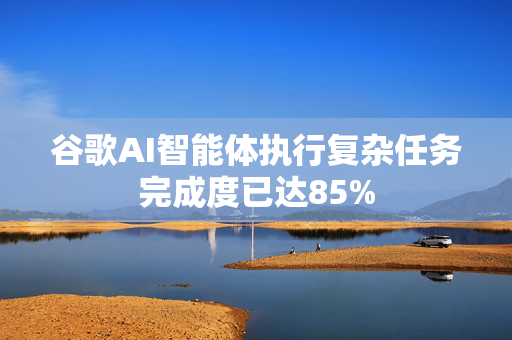 谷歌AI智能体执行复杂任务完成度已达85%