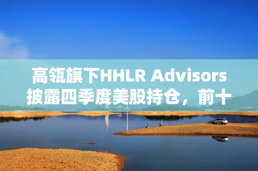 高瓴旗下HHLR Advisors披露四季度美股持仓，前十大重仓中概股占8席