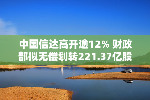 中国信达高开逾12% 财政部拟无偿划转221.37亿股内资股至中央汇金