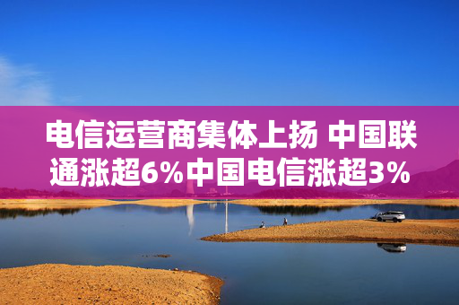 电信运营商集体上扬 中国联通涨超6%中国电信涨超3%