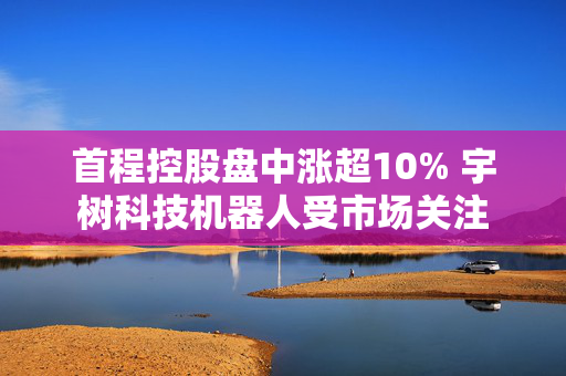 首程控股盘中涨超10% 宇树科技机器人受市场关注