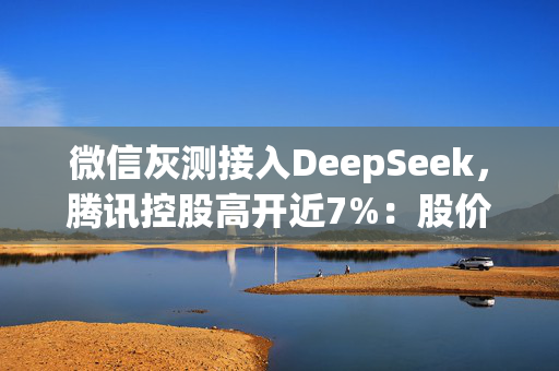 微信灰测接入DeepSeek，腾讯控股高开近7%：股价重返500港元